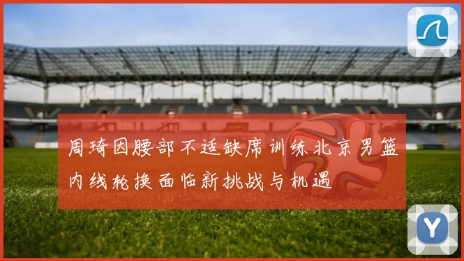 周琦因腰部不适缺席训练北京男篮内线轮换面临新挑战与机遇